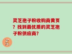 灵芝孢子粉收购商黄页？找到最优质的灵芝孢子粉供应商？