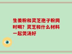 生姜粉和灵芝孢子粉同时喝？灵芝和什么材料一起煲汤好