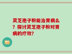 灵芝孢子粉能治胃病么？探讨灵芝孢子粉对胃病的疗效？