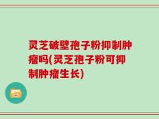 灵芝破壁孢子粉抑制肿瘤吗(灵芝孢子粉可抑制肿瘤生长)