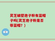 灵芝破壁孢子粉有蓝帽子吗(灵芝孢子粉是否带蓝帽？)