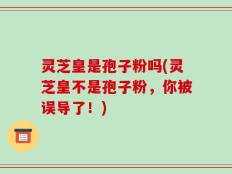 灵芝皇是孢子粉吗(灵芝皇不是孢子粉，你被误导了！)