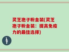 灵芝孢子粉金装(灵芝孢子粉金装：提高免疫力的最佳选择)