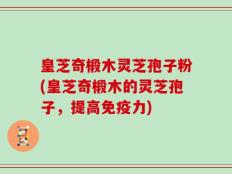 皇芝奇椴木灵芝孢子粉(皇芝奇椴木的灵芝孢子，提高免疫力)