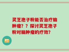 灵芝孢子粉能否治疗脑肿瘤？？探讨灵芝孢子粉对脑肿瘤的疗效？