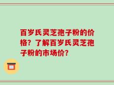 百岁氏灵芝孢子粉的价格？了解百岁氏灵芝孢子粉的市场价？