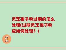 灵芝孢子粉过期的怎么处理(过期灵芝孢子粉应如何处理？)