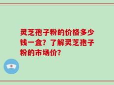 灵芝孢子粉的价格多少钱一盒？了解灵芝孢子粉的市场价？