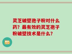 灵芝破壁孢子粉对什么药？最有效的灵芝孢子粉破壁技术是什么？