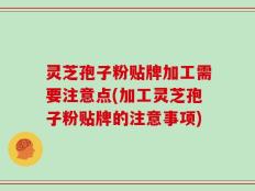 灵芝孢子粉贴牌加工需要注意点(加工灵芝孢子粉贴牌的注意事项)