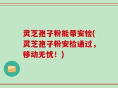 灵芝孢子粉能带安检(灵芝孢子粉安检通过，移动无忧！)