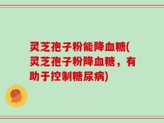 灵芝孢子粉能降血糖(灵芝孢子粉降血糖，有助于控制糖尿病)