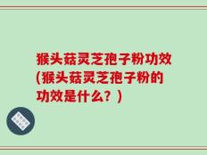 猴头菇灵芝孢子粉功效(猴头菇灵芝孢子粉的功效是什么？)