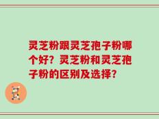 灵芝粉跟灵芝孢子粉哪个好？灵芝粉和灵芝孢子粉的区别及选择？