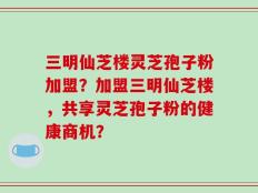 三明仙芝楼灵芝孢子粉加盟？加盟三明仙芝楼，共享灵芝孢子粉的健康商机？