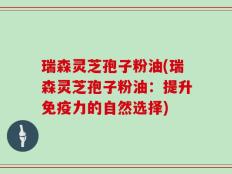 瑞森灵芝孢子粉油(瑞森灵芝孢子粉油：提升免疫力的自然选择)