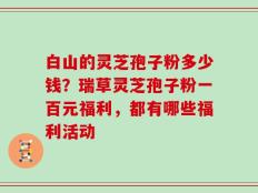 白山的灵芝孢子粉多少钱？瑞草灵芝孢子粉一百元福利，都有哪些福利活动