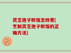 灵芝孢子粉饭怎样煮(烹制灵芝孢子粉饭的正确方法)