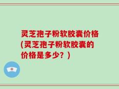 灵芝孢子粉软胶囊价格(灵芝孢子粉软胶囊的价格是多少？)