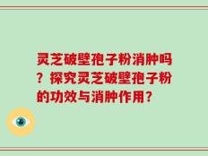 灵芝破壁孢子粉消肿吗？探究灵芝破壁孢子粉的功效与消肿作用？