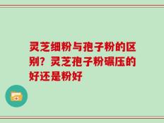 灵芝细粉与孢子粉的区别？灵芝孢子粉碾压的好还是粉好