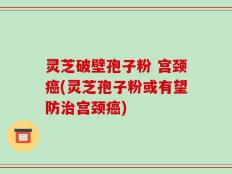 灵芝破壁孢子粉 宫颈癌(灵芝孢子粉或有望防治宫颈癌)
