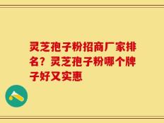 灵芝孢子粉招商厂家排名？灵芝孢子粉哪个牌子好又实惠
