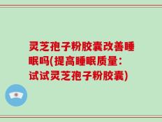 灵芝孢子粉胶囊改善睡眠吗(提高睡眠质量：试试灵芝孢子粉胶囊)