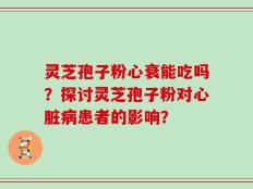 灵芝孢子粉心衰能吃吗？探讨灵芝孢子粉对心脏病患者的影响？