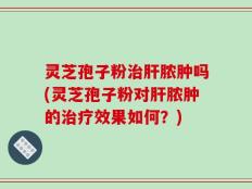 灵芝孢子粉治肝脓肿吗(灵芝孢子粉对肝脓肿的治疗效果如何？)