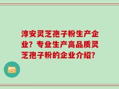 淳安灵芝孢子粉生产企业？专业生产高品质灵芝孢子粉的企业介绍？