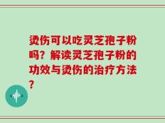 烫伤可以吃灵芝孢子粉吗？解读灵芝孢子粉的功效与烫伤的治疗方法？
