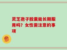 灵芝孢子胶囊能长期服用吗？女性需注意的事项