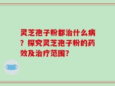 灵芝孢子粉都治什么病？探究灵芝孢子粉的药效及治疗范围？