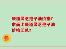 康道灵芝孢子油价格？市面上康道灵芝孢子油价格汇总？