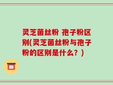 灵芝菌丝粉 孢子粉区别(灵芝菌丝粉与孢子粉的区别是什么？)