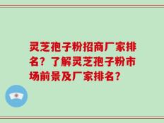 灵芝孢子粉招商厂家排名？了解灵芝孢子粉市场前景及厂家排名？