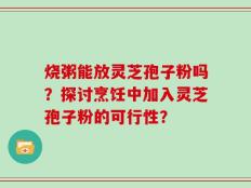 烧粥能放灵芝孢子粉吗？探讨烹饪中加入灵芝孢子粉的可行性？