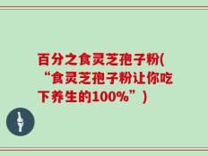 百分之食灵芝孢子粉(“食灵芝孢子粉让你吃下养生的100%”)