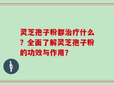灵芝孢子粉都治疗什么？全面了解灵芝孢子粉的功效与作用？
