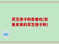 灵芝孢子粉蒸着吃(蒸着食用的灵芝孢子粉)