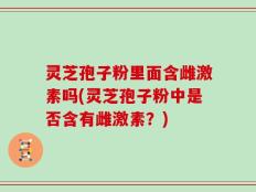 灵芝孢子粉里面含雌激素吗(灵芝孢子粉中是否含有雌激素？)