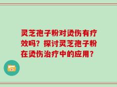 灵芝孢子粉对烫伤有疗效吗？探讨灵芝孢子粉在烫伤治疗中的应用？