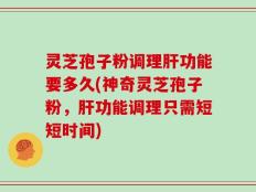 灵芝孢子粉调理肝功能要多久(神奇灵芝孢子粉，肝功能调理只需短短时间)