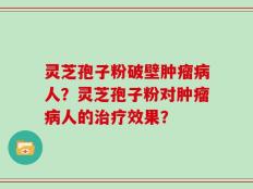 灵芝孢子粉破壁肿瘤病人？灵芝孢子粉对肿瘤病人的治疗效果？