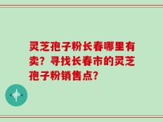 灵芝孢子粉长春哪里有卖？寻找长春市的灵芝孢子粉销售点？