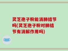 灵芝孢子粉能消肺结节吗(灵芝孢子粉对肺结节有消解作用吗)