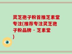 灵芝孢子粉首推芝素堂专注(推荐专注灵芝孢子粉品牌 - 芝素堂)
