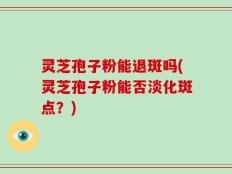 灵芝孢子粉能退斑吗(灵芝孢子粉能否淡化斑点？)