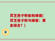 灵芝孢子粉能和蜂蜜(灵芝孢子粉与蜂蜜：黄金组合？)